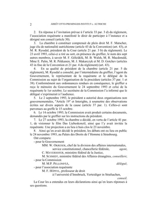 ARRÊT OTTO-PREMINGER-INSTITUT c. AUTRICHE2
2. En réponse à l’invitation prévue à l’article 33 par. 3 d) du règlement,
l’association requérante a manifesté le désir de participer à l’instance et a
désigné son conseil (article 30).
3. La chambre à constituer comprenait de plein droit M. F. Matscher,
juge élu de nationalité autrichienne (article 43 de la Convention) (art. 43), et
M. R. Ryssdal, président de la Cour (article 21 par. 3 b) du règlement). Le
23 avril 1993, celui-ci a tiré au sort, en présence du greffier, le nom des sept
autres membres, à savoir M. F. Gölcüklü, M. B. Walsh, M. R. Macdonald,
Mme E. Palm, M. R. Pekkanen, M. J. Makarczyk et M. D. Gotchev (articles
43 in fine de la Convention et 21 par. 4 du règlement) (art. 43).
4. En sa qualité de président de la chambre (article 21 par. 5 du
règlement), M. Ryssdal a consulté, par l’intermédiaire du greffier, l’agent du
Gouvernement, le représentant de la requérante et le délégué de la
Commission au sujet de l’organisation de la procédure (articles 37 par. 1 et
38). Conformément aux ordonnances rendues en conséquence, le greffier a
reçu le mémoire du Gouvernement le 24 septembre 1993 et celui de la
requérante le 1er octobre. Le secrétaire de la Commission l’a informé que le
délégué s’exprimerait à l’audience.
5. Le 2 septembre 1993, le président a autorisé deux organisations non
gouvernementales, "Article 19" et Interights, à soumettre des observations
écrites sur divers aspects de la cause (article 37 par. 1). Celles-ci sont
parvenues au greffe le 15 octobre.
6. Le 14 octobre 1993, la Commission avait produit certains documents,
demandés par le greffier sur les instructions du président.
7. Le 27 octobre 1993, la chambre a décidé, en vertu de l’article 41 par.
1, de visionner le film Das Liebeskonzil, ainsi que l’y avait invitée la
requérante. Une projection a eu lieu à huis clos le 23 novembre.
8. Ainsi qu’en avait décidé le président, les débats ont eu lieu en public
le 24 novembre 1993, au Palais des Droits de l’Homme à Strasbourg.
Ont comparu:
- pour le Gouvernement
MM. W. OKRESEK, chef de la division des affaires internationales,
service constitutionnel, chancellerie fédérale, agent,
C. MAYERHOFER, ministère fédéral de la Justice,
M. SCHMIDT, ministère fédéral des Affaires étrangères, conseillers;
- pour la Commission
M. M.P. PELLONPÄÄ, délégué;
- pour l’association requérante
M. F. HÖPFEL, professeur de droit
à l’université d’Innsbruck, Verteidiger in Strafsachen,
conseil.
La Cour les a entendus en leurs déclarations ainsi qu’en leurs réponses à
ses questions.
 