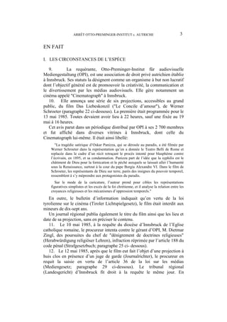 ARRÊT OTTO-PREMINGER-INSTITUT c. AUTRICHE 3
EN FAIT
I. LES CIRCONSTANCES DE L’ESPÈCE
9. La requérante, Otto-Preminger-Institut für audiovisuelle
Mediengestaltung (OPI), est une association de droit privé autrichien établie
à Innsbruck. Ses statuts la désignent comme un organisme à but non lucratif
dont l’objectif général est de promouvoir la créativité, la communication et
le divertissement par les médias audiovisuels. Elle gère notamment un
cinéma appelé "Cinematograph" à Innsbruck.
10. Elle annonça une série de six projections, accessibles au grand
public, du film Das Liebeskonzil ("Le Concile d’amour"), de Werner
Schroeter (paragraphe 22 ci-dessous). La première était programmée pour le
13 mai 1985. Toutes devaient avoir lieu à 22 heures, sauf une fixée au 19
mai à 16 heures.
Cet avis parut dans un périodique distribué par OPI à ses 2 700 membres
et fut affiché dans diverses vitrines à Innsbruck, dont celle du
Cinematograph lui-même. Il était ainsi libellé:
"La tragédie satirique d’Oskar Panizza, qui se déroule au paradis, a été filmée par
Werner Schroeter dans la représentation qu’en a donnée le Teatro Belli de Rome et
replacée dans le cadre d’un récit retraçant le procès intenté pour blasphème contre
l’écrivain, en 1895, et sa condamnation. Panizza part de l’idée que la syphilis est le
châtiment de Dieu pour la fornication et le péché auxquels se laissait aller l’humanité
sous la Renaissance, surtout à la cour du pape Borgia Alexandre VI. Dans le film de
Schroeter, les représentants de Dieu sur terre, parés des insignes du pouvoir temporel,
ressemblent à s’y méprendre aux protagonistes du paradis.
Sur le mode de la caricature, l’auteur prend pour cibles les représentations
figuratives simplistes et les excès de la foi chrétienne, et il analyse la relation entre les
croyances religieuses et les mécanismes d’oppression temporels."
En outre, le bulletin d’information indiquait qu’en vertu de la loi
tyrolienne sur le cinéma (Tiroler Lichtspielgesetz), le film était interdit aux
mineurs de dix-sept ans.
Un journal régional publia également le titre du film ainsi que les lieu et
date de sa projection, sans en préciser le contenu.
11. Le 10 mai 1985, à la requête du diocèse d’Innsbruck de l’Eglise
catholique romaine, le procureur intenta contre le gérant d’OPI, M. Dietmar
Zingl, des poursuites du chef de "dénigrement de doctrines religieuses"
(Herabwürdigung religiöser Lehren), infraction réprimée par l’article 188 du
code pénal (Strafgesetzbuch; paragraphe 25 ci- dessous).
12. Le 12 mai 1985, après que le film eut fait l’objet d’une projection à
huis clos en présence d’un juge de garde (Journalrichter), le procureur en
requit la saisie en vertu de l’article 36 de la loi sur les médias
(Mediengesetz; paragraphe 29 ci-dessous). Le tribunal régional
(Landesgericht) d’Innsbruck fit droit à la requête le même jour. En
 