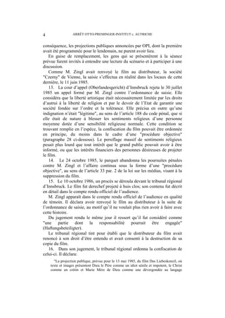 ARRÊT OTTO-PREMINGER-INSTITUT c. AUTRICHE4
conséquence, les projections publiques annoncées par OPI, dont la première
avait été programmée pour le lendemain, ne purent avoir lieu.
En guise de remplacement, les gens qui se présentèrent à la séance
prévue furent invités à entendre une lecture du scénario et à participer à une
discussion.
Comme M. Zingl avait renvoyé le film au distributeur, la société
"Czerny" de Vienne, la saisie s’effectua en réalité dans les locaux de cette
dernière, le 11 juin 1985.
13. La cour d’appel (Oberlandesgericht) d’Innsbruck rejeta le 30 juillet
1985 un appel formé par M. Zingl contre l’ordonnance de saisie. Elle
considéra que la liberté artistique était nécessairement limitée par les droits
d’autrui à la liberté de religion et par le devoir de l’Etat de garantir une
société fondée sur l’ordre et la tolérance. Elle précisa en outre qu’une
indignation n’était "légitime", au sens de l’article 188 du code pénal, que si
elle était de nature à blesser les sentiments religieux d’une personne
moyenne dotée d’une sensibilité religieuse normale. Cette condition se
trouvant remplie en l’espèce, la confiscation du film pouvait être ordonnée
en principe, du moins dans le cadre d’une "procédure objective"
(paragraphe 28 ci-dessous). Le persiflage massif de sentiments religieux
pesait plus lourd que tout intérêt que le grand public pouvait avoir à être
informé, ou que les intérêts financiers des personnes désireuses de projeter
le film.
14. Le 24 octobre 1985, le parquet abandonna les poursuites pénales
contre M. Zingl et l’affaire continua sous la forme d’une "procédure
objective", au sens de l’article 33 par. 2 de la loi sur les médias, visant à la
suppression du film.
15. Le 10 octobre 1986, un procès se déroula devant le tribunal régional
d’Innsbruck. Le film fut derechef projeté à huis clos; son contenu fut décrit
en détail dans le compte rendu officiel de l’audience.
M. Zingl apparaît dans le compte rendu officiel de l’audience en qualité
de témoin. Il déclara avoir renvoyé le film au distributeur à la suite de
l’ordonnance de saisie, au motif qu’il ne voulait plus rien avoir à faire avec
cette histoire.
Du jugement rendu le même jour il ressort qu’il fut considéré comme
"une partie dont la responsabilité pourrait être engagée"
(Haftungsbeteiligter).
Le tribunal régional tint pour établi que le distributeur du film avait
renoncé à son droit d’être entendu et avait consenti à la destruction de sa
copie du film.
16. Dans son jugement, le tribunal régional ordonna la confiscation de
celui-ci. Il déclara:
"La projection publique, prévue pour le 13 mai 1985, du film Das Liebeskonzil, où
texte et images présentent Dieu le Père comme un idiot sénile et impotent, le Christ
comme un crétin et Marie Mère de Dieu comme une dévergondée au langage
 