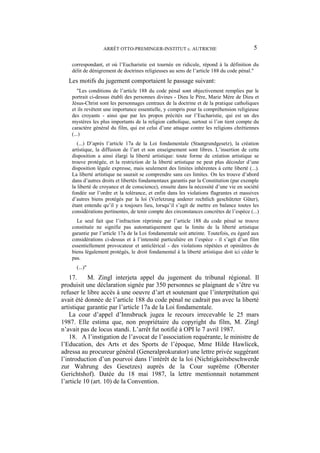 ARRÊT OTTO-PREMINGER-INSTITUT c. AUTRICHE 5
correspondant, et où l’Eucharistie est tournée en ridicule, répond à la définition du
délit de dénigrement de doctrines religieuses au sens de l’article 188 du code pénal."
Les motifs du jugement comportaient le passage suivant:
"Les conditions de l’article 188 du code pénal sont objectivement remplies par le
portrait ci-dessus établi des personnes divines - Dieu le Père, Marie Mère de Dieu et
Jésus-Christ sont les personnages centraux de la doctrine et de la pratique catholiques
et ils revêtent une importance essentielle, y compris pour la compréhension religieuse
des croyants - ainsi que par les propos précités sur l’Eucharistie, qui est un des
mystères les plus importants de la religion catholique, surtout si l’on tient compte du
caractère général du film, qui est celui d’une attaque contre les religions chrétiennes
(...)
(...) D’après l’article 17a de la Loi fondamentale (Staatgrundgesetz), la création
artistique, la diffusion de l’art et son enseignement sont libres. L’insertion de cette
disposition a ainsi élargi la liberté artistique: toute forme de création artistique se
trouve protégée, et la restriction de la liberté artistique ne peut plus découler d’une
disposition légale expresse, mais seulement des limites inhérentes à cette liberté (...).
La liberté artistique ne saurait se comprendre sans ces limites. On les trouve d’abord
dans d’autres droits et libertés fondamentaux garantis par la Constitution (par exemple
la liberté de croyance et de conscience), ensuite dans la nécessité d’une vie en société
fondée sur l’ordre et la tolérance, et enfin dans les violations flagrantes et massives
d’autres biens protégés par la loi (Verletzung anderer rechtlich geschützter Güter),
étant entendu qu’il y a toujours lieu, lorsqu’il s’agit de mettre en balance toutes les
considérations pertinentes, de tenir compte des circonstances concrètes de l’espèce (...)
Le seul fait que l’infraction réprimée par l’article 188 du code pénal se trouve
constituée ne signifie pas automatiquement que la limite de la liberté artistique
garantie par l’article 17a de la Loi fondamentale soit atteinte. Toutefois, eu égard aux
considérations ci-dessus et à l’intensité particulière en l’espèce - il s’agit d’un film
essentiellement provocateur et anticlérical - des violations répétées et opiniâtres de
biens légalement protégés, le droit fondamental à la liberté artistique doit ici céder le
pas.
(...)"
17. M. Zingl interjeta appel du jugement du tribunal régional. Il
produisit une déclaration signée par 350 personnes se plaignant de s’être vu
refuser le libre accès à une oeuvre d’art et soutenant que l’interprétation qui
avait été donnée de l’article 188 du code pénal ne cadrait pas avec la liberté
artistique garantie par l’article 17a de la Loi fondamentale.
La cour d’appel d’Innsbruck jugea le recours irrecevable le 25 mars
1987. Elle estima que, non propriétaire du copyright du film, M. Zingl
n’avait pas de locus standi. L’arrêt fut notifié à OPI le 7 avril 1987.
18. A l’instigation de l’avocat de l’association requérante, le ministre de
l’Education, des Arts et des Sports de l’époque, Mme Hilde Hawlicek,
adressa au procureur général (Generalprokurator) une lettre privée suggérant
l’introduction d’un pourvoi dans l’intérêt de la loi (Nichtigkeitsbeschwerde
zur Wahrung des Gesetzes) auprès de la Cour suprême (Oberster
Gerichtshof). Datée du 18 mai 1987, la lettre mentionnait notamment
l’article 10 (art. 10) de la Convention.
 