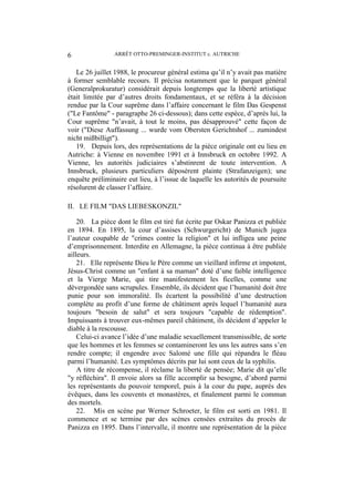 ARRÊT OTTO-PREMINGER-INSTITUT c. AUTRICHE6
Le 26 juillet 1988, le procureur général estima qu’il n’y avait pas matière
à former semblable recours. Il précisa notamment que le parquet général
(Generalprokuratur) considérait depuis longtemps que la liberté artistique
était limitée par d’autres droits fondamentaux, et se référa à la décision
rendue par la Cour suprême dans l’affaire concernant le film Das Gespenst
("Le Fantôme" - paragraphe 26 ci-dessous); dans cette espèce, d’après lui, la
Cour suprême "n’avait, à tout le moins, pas désapprouvé" cette façon de
voir ("Diese Auffassung ... wurde vom Obersten Gerichtshof ... zumindest
nicht mißbilligt").
19. Depuis lors, des représentations de la pièce originale ont eu lieu en
Autriche: à Vienne en novembre 1991 et à Innsbruck en octobre 1992. A
Vienne, les autorités judiciaires s’abstinrent de toute intervention. A
Innsbruck, plusieurs particuliers déposèrent plainte (Strafanzeigen); une
enquête préliminaire eut lieu, à l’issue de laquelle les autorités de poursuite
résolurent de classer l’affaire.
II. LE FILM "DAS LIEBESKONZIL"
20. La pièce dont le film est tiré fut écrite par Oskar Panizza et publiée
en 1894. En 1895, la cour d’assises (Schwurgericht) de Munich jugea
l’auteur coupable de "crimes contre la religion" et lui infligea une peine
d’emprisonnement. Interdite en Allemagne, la pièce continua à être publiée
ailleurs.
21. Elle représente Dieu le Père comme un vieillard infirme et impotent,
Jésus-Christ comme un "enfant à sa maman" doté d’une faible intelligence
et la Vierge Marie, qui tire manifestement les ficelles, comme une
dévergondée sans scrupules. Ensemble, ils décident que l’humanité doit être
punie pour son immoralité. Ils écartent la possibilité d’une destruction
complète au profit d’une forme de châtiment après lequel l’humanité aura
toujours "besoin de salut" et sera toujours "capable de rédemption".
Impuissants à trouver eux-mêmes pareil châtiment, ils décident d’appeler le
diable à la rescousse.
Celui-ci avance l’idée d’une maladie sexuellement transmissible, de sorte
que les hommes et les femmes se contamineront les uns les autres sans s’en
rendre compte; il engendre avec Salomé une fille qui répandra le fléau
parmi l’humanité. Les symptômes décrits par lui sont ceux de la syphilis.
A titre de récompense, il réclame la liberté de pensée; Marie dit qu’elle
"y réfléchira". Il envoie alors sa fille accomplir sa besogne, d’abord parmi
les représentants du pouvoir temporel, puis à la cour du pape, auprès des
évêques, dans les couvents et monastères, et finalement parmi le commun
des mortels.
22. Mis en scène par Werner Schroeter, le film est sorti en 1981. Il
commence et se termine par des scènes censées extraites du procès de
Panizza en 1895. Dans l’intervalle, il montre une représentation de la pièce
 