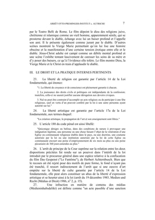 ARRÊT OTTO-PREMINGER-INSTITUT c. AUTRICHE 7
par le Teatro Belli de Rome. Le film dépeint le dieu des religions juive,
chrétienne et islamique comme un vieil homme, apparemment sénile, qui se
prosterne devant le diable, échange avec lui un baiser profond et l’appelle
son ami. Il le présente également comme jurant par le diable. D’autres
scènes montrent la Vierge Marie permettant qu’on lui lise une histoire
obscène et la manifestation d’une certaine tension érotique entre elle et le
diable. Jésus-Christ adulte est campé comme un débile mental profond et
une scène l’exhibe tentant lascivement de caresser les seins de sa mère et
d’y poser des baisers, ce qu’à l’évidence elle tolère. Le film montre Dieu, la
Vierge Marie et le Christ en train d’applaudir le diable.
III. LE DROIT ET LA PRATIQUE INTERNES PERTINENTS
23. La liberté de religion est garantie par l’article 14 de la Loi
fondamentale, qui énonce:
"1. La liberté de croyance et de conscience est pleinement garantie à chacun.
2. La jouissance des droits civils et politiques est indépendante de la confession;
toutefois, celle-ci ne saurait justifier aucune dérogation aux devoirs civiques.
3. Nul ne peut être contraint d’accomplir un acte religieux ou de participer à une fête
religieuse, sauf en vertu d’un pouvoir conféré par la loi à une autre personne ayant
autorité sur lui."
24. La liberté artistique est garantie par l’article 17a de la Loi
fondamentale, aux termes duquel:
"La création artistique, la propagation de l’art et son enseignement sont libres."
25. L’article 188 du code pénal est ainsi libellé:
"Quiconque dénigre ou bafoue, dans des conditions de nature à provoquer une
indignation légitime, une personne ou une chose faisant l’objet de la vénération d’une
Eglise ou communauté religieuse établie dans le pays, ou une doctrine, une coutume
autorisée par la loi ou une institution autorisée par la loi de cette Eglise ou
communauté encourt une peine d’emprisonnement de six mois au plus ou une peine
pécuniaire de 360 jours-amendes au plus."
26. L’arrêt de principe de la Cour suprême sur la relation entre les deux
dispositions précitées fut rendu sur un pourvoi dans l’intérêt de la loi
introduit par le procureur général dans une espèce relative à la confiscation
du film Das Gespenst ("Le Fantôme"), de Herbert Achternbusch. Bien que
le recours ait été rejeté pour des motifs de pure forme, le fond n’ayant pas
été tranché, il ressort indirectement de l’arrêt que si une oeuvre d’art
empiète sur la liberté de culte garantie par l’article 14 de la Loi
fondamentale, elle peut alors constituer un abus de la liberté d’expression
artistique et se heurter ainsi à la loi (arrêt du 19 décembre 1985, Medien und
Recht (Médias et Droit) 1986, no
2, p. 15).
27. Une infraction en matière de contenu des médias
(Medieninhaltsdelikt) est définie comme "un acte passible d’une sanction
 
