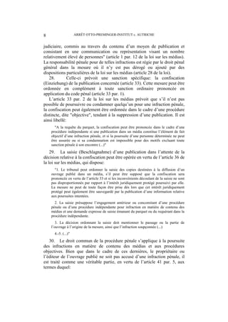 ARRÊT OTTO-PREMINGER-INSTITUT c. AUTRICHE8
judiciaire, commis au travers du contenu d’un moyen de publication et
consistant en une communication ou représentation visant un nombre
relativement élevé de personnes" (article 1 par. 12 de la loi sur les médias).
La responsabilité pénale pour de telles infractions est régie par le droit pénal
général dans la mesure où il n’y est pas dérogé ou ajouté par des
dispositions particulières de la loi sur les médias (article 28 de la loi).
28. Celle-ci prévoit une sanction spécifique: la confiscation
(Einziehung) de la publication concernée (article 33). Cette mesure peut être
ordonnée en complément à toute sanction ordinaire prononcée en
application du code pénal (article 33 par. 1).
L’article 33 par. 2 de la loi sur les médias prévoit que s’il n’est pas
possible de poursuivre ou condamner quelqu’un pour une infraction pénale,
la confiscation peut également être ordonnée dans le cadre d’une procédure
distincte, dite "objective", tendant à la suppression d’une publication. Il est
ainsi libellé:
"A la requête du parquet, la confiscation peut être prononcée dans le cadre d’une
procédure indépendante si une publication dans un média constitue l’élément de fait
objectif d’une infraction pénale, et si la poursuite d’une personne déterminée ne peut
être assurée ou si sa condamnation est impossible pour des motifs excluant toute
sanction pénale à son encontre (...)"
29. La saisie (Beschlagnahme) d’une publication dans l’attente de la
décision relative à la confiscation peut être opérée en vertu de l’article 36 de
la loi sur les médias, qui dispose:
"1. Le tribunal peut ordonner la saisie des copies destinées à la diffusion d’un
ouvrage publié dans un média, s’il peut être supposé que la confiscation sera
prononcée en vertu de l’article 33 et si les inconvénients découlant de la saisie ne sont
pas disproportionnés par rapport à l’intérêt juridiquement protégé poursuivi par elle.
La mesure ne peut de toute façon être prise dès lors que cet intérêt juridiquement
protégé peut également être sauvegardé par la publication d’une information relative
aux poursuites intentées.
2. La saisie présuppose l’engagement antérieur ou concomitant d’une procédure
pénale ou d’une procédure indépendante pour infraction en matière de contenu des
médias et une demande expresse de saisie émanant du parquet ou du requérant dans la
procédure indépendante.
3. La décision ordonnant la saisie doit mentionner le passage ou la partie de
l’ouvrage à l’origine de la mesure, ainsi que l’infraction soupçonnée (...)
4.-5. (...)"
30. Le droit commun de la procédure pénale s’applique à la poursuite
des infractions en matière de contenu des médias et aux procédures
objectives. Bien que dans le cadre de ces dernières, le propriétaire ou
l’éditeur de l’ouvrage publié ne soit pas accusé d’une infraction pénale, il
est traité comme une véritable partie, en vertu de l’article 41 par. 5, aux
termes duquel:
 
