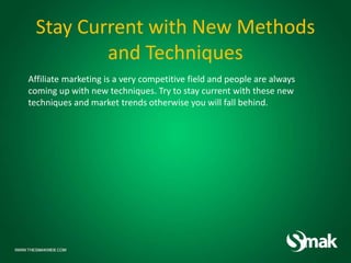Stay Current with New Methods
and Techniques
Affiliate marketing is a very competitive field and people are always
coming up with new techniques. Try to stay current with these new
techniques and market trends otherwise you will fall behind.
 