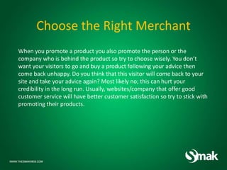 Choose the Right Merchant
When you promote a product you also promote the person or the
company who is behind the product so try to choose wisely. You don’t
want your visitors to go and buy a product following your advice then
come back unhappy. Do you think that this visitor will come back to your
site and take your advice again? Most likely no; this can hurt your
credibility in the long run. Usually, websites/company that offer good
customer service will have better customer satisfaction so try to stick with
promoting their products.
 