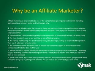 Why be an Affiliate Marketer?
Affiliate marketing is considered to be one of the world’s fastest growing and best internet marketing
techniques to earn money online and I will explain why:
 Cost effective: Marketing on the internet is cheap and you don’t have to worry about the production
cost as the product is already developed by the seller. You don’t need a physical business location or hire
employees either.
 Global Market: Online marketing gives you the opportunity to reach people all over the world easily.
 No Fees: You don’t need to pay anything to join affiliate programs.
 No Storage No Shipping: You don’t need to worry about storage, packing or shipment of the product.
They are all taken care of by the seller.
 No customer support: You don’t need to provide any customer support or deal with consumer
complaints as the Seller does that for you.
 Passive income: A regular job can give you a fixed income as long as you continue to work. Depending
on your marketing skill Affiliate marketing can create a steady flow of income even when you are not in
front of your computer.
 Work from home: If you make enough money then you don’t have to worry about going to work at the
same time every day or getting stuck in traffic. You can work in the comfort of your own home.
 