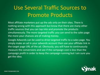 Use Several Traffic Sources to
Promote Products
Most affiliate marketers put up the ads only on their sites. There is
nothing wrong with this approach but know that there are many other
traffic sources that you can tap into and promote the products
simultaneously. The more targeted traffic you can send to the sales page
the more your chances are of making money.
Google Adwords can be used to drive targeted traffic to a sales page. You
simply make an ad in your adwords account then use your affiliate link in
the target page URL of the ad. Obviously, you will have to continuously
measure the conversions and see if the campaign cost is less than the
campaign profit in order to keep the campaign running but I am sure you
get the idea.
 
