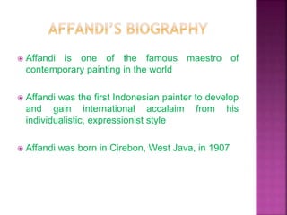  Affandi is one of the famous maestro of
contemporary painting in the world
 Affandi was the first Indonesian painter to develop
and gain international accalaim from his
individualistic, expressionist style
 Affandi was born in Cirebon, West Java, in 1907
 