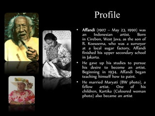 Profile
? Affandi (1907 C May 23, 1990) was
an Indonesian artist. Born
in Cirebon, West Java, as the son of
R. Koesoema, who was a surveyor
at a local sugar factory, Affandi
finished his upper secondary school
in Jakarta.
? He gave up his studies to pursue
his desire to become an artist.
Beginning in 1934, Affandi began
teaching himself how to paint.
? He married Maryati (BW photo), a
fellow artist. One of his
children, Kartika (Coloured woman
photo) also became an artist
 