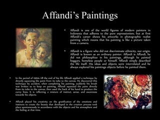 Affandis Paintings
? Affandi is one of the world figures of modern painters in
Indonesia that adheres to the pure expressionism, but at first
Affandis career shows his artworks in photographic realist
painting which means that his painting is like a picture taken
from a camera.
? Affandi is a figure who did not discriminate ethnicity, nor origin.
Affandi is known as an ordinary painter. Affandi is Affandi, he
did not philosophize in his paintings, although he painted
beggars, homeless people or himself. Affandi simply described
the life itself. His ideas and objects were interrelated and he
always explored his paintings objects before he painted them.
? In the period of 1960s till the end of his life Affandi applied a technique by
directly squeezing the paint from its tube to the canvas. He discovered this
technique by accident, when completing his painting, suddenly his brush
was broken so to keep on painting, Affandi squeezed the paint directly
from its tube to the canvas, then used the back of his hand to produce the
curvy lines. It is reflecting a mixture of instinct, sense, and awareness
towards his objects.
? Affandi placed his creativity on the gratification of the emotions and
instincts to create the beauty that developed in the creation process took
place spontaneously in accordance with the objects and his atmosphere and
the feeling at that time.
 