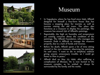 Museum
? In Yogyakarta, where he has lived since 1945, Affandi
designed for himself a free-form house that has
become a stopping place for tourists as well as
tourists visiting the old town. The place also
functions as a museum to display his paintings. The
museum has around 250 of Affandi's paintings.
? Regrettably, the high air humidity and temperature
are causing concerns about the condition of the
paintings. The Affandi Foundation, who manages the
museum, finds it difficult to manage the museum
properly, due to a lack of funds and revenue.
? Before his death, Affandi spent a lot of time sitting
around in his own museum, observing his paintings.
He said once, "I want to die in simplicity without
giving anyone unnecessary trouble, so I could go
home to Him in peace."
? Affandi died on May 23, 1990, after suffering a
complication of illnesses. He is now buried in the
museum complex, as he wished to always be
surrounded by his family and his works.
 