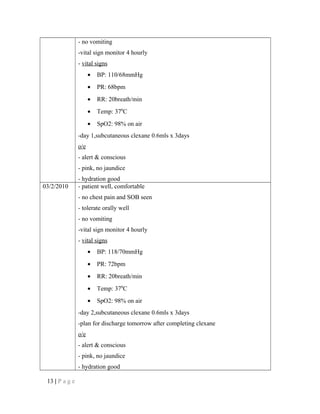 - no vomiting
-vital sign monitor 4 hourly
- vital signs
• BP: 110/68mmHg
• PR: 68bpm
• RR: 20breath/min
• Temp: 370
C
• SpO2: 98% on air
-day 1,subcutaneous clexane 0.6mls x 3days
o/e
- alert & conscious
- pink, no jaundice
- hydration good
03/2/2010 - patient well, comfortable
- no chest pain and SOB seen
- tolerate orally well
- no vomiting
-vital sign monitor 4 hourly
- vital signs
• BP: 118/70mmHg
• PR: 72bpm
• RR: 20breath/min
• Temp: 370
C
• SpO2: 98% on air
-day 2,subcutaneous clexane 0.6mls x 3days
-plan for discharge tomorrow after completing clexane
o/e
- alert & conscious
- pink, no jaundice
- hydration good
13 | P a g e
 
