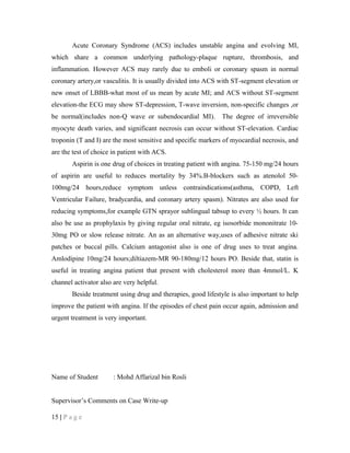 Acute Coronary Syndrome (ACS) includes unstable angina and evolving MI,
which share a common underlying pathology-plaque rupture, thrombosis, and
inflammation. However ACS may rarely due to emboli or coronary spasm in normal
coronary artery,or vasculitis. It is usually divided into ACS with ST-segment elevation or
new onset of LBBB-what most of us mean by acute MI; and ACS without ST-segment
elevation-the ECG may show ST-depression, T-wave inversion, non-specific changes ,or
be normal(includes non-Q wave or subendocardial MI). The degree of irreversible
myocyte death varies, and significant necrosis can occur without ST-elevation. Cardiac
troponin (T and I) are the most sensitive and specific markers of myocardial necrosis, and
are the test of choice in patient with ACS.
Aspirin is one drug of choices in treating patient with angina. 75-150 mg/24 hours
of aspirin are useful to reduces mortality by 34%.B-blockers such as atenolol 50-
100mg/24 hours,reduce symptom unless contraindications(asthma, COPD, Left
Ventricular Failure, bradycardia, and coronary artery spasm). Nitrates are also used for
reducing symptoms,for example GTN sprayor sublingual tabsup to every ½ hours. It can
also be use as prophylaxis by giving regular oral nitrate, eg isosorbide mononitrate 10-
30mg PO or slow release nitrate. An as an alternative way,uses of adhesive nitrate ski
patches or buccal pills. Calcium antagonist also is one of drug uses to treat angina.
Amlodipine 10mg/24 hours;diltiazem-MR 90-180mg/12 hours PO. Beside that, statin is
useful in treating angina patient that present with cholesterol more than 4mmol/L. K
channel activator also are very helpful.
Beside treatment using drug and therapies, good lifestyle is also important to help
improve the patient with angina. If the episodes of chest pain occur again, admission and
urgent treatment is very important.
Name of Student : Mohd Affarizal bin Rosli
Supervisor’s Comments on Case Write-up
15 | P a g e
 