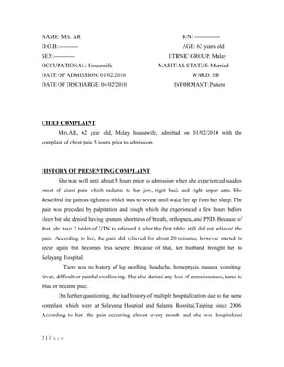 NAME: Mrs. AR R/N: --------------
D.O.B:----------- AGE: 62 years old
SEX:----------- ETHNIC GROUP: Malay
OCCUPATIONAL: Housewife MARITIAL STATUS: Married
DATE OF ADMISSION: 01/02/2010 WARD: 5D
DATE OF DISCHARGE: 04/02/2010 INFORMANT: Patient
CHIEF COMPLAINT
Mrs.AR, 62 year old, Malay housewife, admitted on 01/02/2010 with the
complain of chest pain 5 hours prior to admission.
HISTORY OF PRESENTING COMPLAINT
She was well until about 5 hours prior to admission when she experienced sudden
onset of chest pain which radiates to her jaw, right back and right upper arm. She
described the pain as tightness which was so severe until wake her up from her sleep. The
pain was preceded by palpitation and cough which she experienced a few hours before
sleep but she denied having sputum, shortness of breath, orthopnea, and PND. Because of
that, she take 2 tablet of GTN to relieved it after the first tablet still did not relieved the
pain. According to her, the pain did relieved for about 20 minutes, however started to
recur again but becomes less severe. Because of that, her husband brought her to
Selayang Hospital.
There was no history of leg swelling, headache, hemoptysis, nausea, vomiting,
fever, difficult or painful swallowing. She also denied any loss of consciousness, turns to
blue or became pale.
On further questioning, she had history of multiple hospitalization due to the same
complain which were at Selayang Hospital and Selama Hospital,Taiping since 2006.
According to her, the pain occurring almost every month and she was hospitalized
2 | P a g e
 