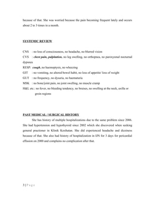 because of that. She was worried because the pain becoming frequent lately and occurs
about 2 to 3 times in a month.
SYSTEMIC REVIEW
CNS : no loss of consciousness, no headache, no blurred vision
CVS : chest pain, palpitation, no leg swelling, no orthopnea, no paroxysmal nocturnal
dypsnea
RESP: cough, no haemoptysis, no wheezing
GIT : no vomiting, no altered bowel habit, no loss of appetite/ loss of weight
GUT : no frequency, no dysuria, no haematuria
MSK : no bone/joint pain, no joint swelling, no muscle cramp
H&L etc.: no fever, no bleeding tendency, no bruises, no swelling at the neck, axilla or
groin regions
PAST MEDICAL / SURGICAL HISTORY
She has history of multiple hospitalizations due to the same problem since 2006.
She had hypertension and hypothyroid since 2002 which she discovered when seeking
general practioner in Klinik Kesihatan. She did experienced headache and dizziness
because of that. She also had history of hospitalization in IJN for 3 days for pericardial
effusion on 2000 and complains no complication after that.
3 | P a g e
 