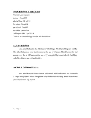 DRUG HISTORY & ALLERGIES
Currently, she was on :
aspirin 150mg OD
plavix 75mg OD x 1/12
lovastatin 20mg ON
perindopril 2mg OD
thyroxine 200mg OD
Sublingual GTN 2 puff PRN
There is no known allergy to foods and medications
FAMILY HISTORY
Mrs. Ainul Rofidah is the eldest out of 10 siblings. All of her siblings are healthy.
Her father had passed away due to stroke at the age of 60 years old and her mother had
passed away due to GIT cancer at the age of 59 years old. She is married with 5 children.
All of his children are well and healthy.
SOCIAL & ENVIRONMENTAL
Mrs. Ainul Rofidah lives at Taman Sri Gombak with her husband and children in
a single storey terrace house with proper water and electrical supply. She is non smoker
and not consumes any alcohol.
4 | P a g e
 