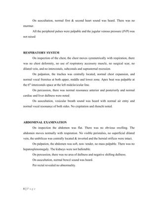 On auscultation, normal first & second heart sound was heard. There was no
murmur.
All the peripheral pulses were palpable and the jugular venous pressure (JVP) was
not raised
RESPIRATORY SYSTEM
On inspection of the chest, the chest moves symmetrically with respiration, there
was no chest deformity, no use of respiratory accessory muscle, no surgical scar, no
dilated vein, and no intercostals, subcostals and suprasternal recession.
On palpation, the trachea was centrally located, normal chest expansion, and
normal vocal fremitus at both upper, middle and lower zone. Apex beat was palpable at
the 6th
intercostals space at the left midclavicular line.
On percussion, there was normal resonance anterior and posteriorly and normal
cardiac and liver dullness were noted
On auscultation, vesicular breath sound was heard with normal air entry and
normal vocal resonance of both sides. No crepitation and rhonchi noted.
ABDOMINAL EXAMINATION
On inspection the abdomen was flat. There was no obvious swelling. The
abdomen moves normally with respiration. No visible peristalsis, no superficial dilated
vein, the umbilicus was centrally located & inverted and the hernial orifices were intact.
On palpation, the abdomen was soft, non- tender, no mass palpable. There was no
hepatosplenomegaly. The kidneys were not ballotable.
On percussion, there was no area of dullness and negative shifting dullness.
On auscultation, normal bowel sound was heard.
Per rectal revealed no abnormality.
6 | P a g e
 