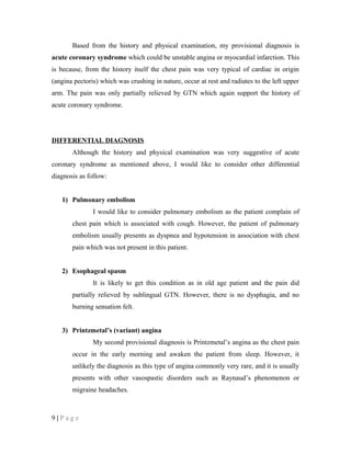 Based from the history and physical examination, my provisional diagnosis is
acute coronary syndrome which could be unstable angina or myocardial infarction. This
is because, from the history itself the chest pain was very typical of cardiac in origin
(angina pectoris) which was crushing in nature, occur at rest and radiates to the left upper
arm. The pain was only partially relieved by GTN which again support the history of
acute coronary syndrome.
DIFFERENTIAL DIAGNOSIS
Although the history and physical examination was very suggestive of acute
coronary syndrome as mentioned above, I would like to consider other differential
diagnosis as follow:
1) Pulmonary embolism
I would like to consider pulmonary embolism as the patient complain of
chest pain which is associated with cough. However, the patient of pulmonary
embolism usually presents as dyspnea and hypotension in association with chest
pain which was not present in this patient.
2) Esophageal spasm
It is likely to get this condition as in old age patient and the pain did
partially relieved by sublingual GTN. However, there is no dysphagia, and no
burning sensation felt.
3) Printzmetal’s (variant) angina
My second provisional diagnosis is Printzmetal’s angina as the chest pain
occur in the early morning and awaken the patient from sleep. However, it
unlikely the diagnosis as this type of angina commonly very rare, and it is usually
presents with other vasospastic disorders such as Raynaud’s phenomenon or
migraine headaches.
9 | P a g e
 
