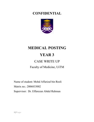 CONFIDENTIAL
MEDICAL POSTING
YEAR 3
CASE WRITE UP
Faculty of Medicine, UiTM
Name of student: Mohd Affarizal bin Rosli
Matrix no.: 2006833002
Supervisor: Dr. Effarezan Abdul Rahman
1 | P a g e
 