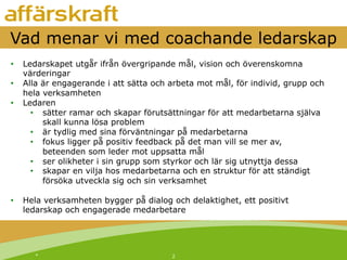 *! 2!
Vad menar vi med coachande ledarskap
•  Ledarskapet utgår ifrån övergripande mål, vision och överenskomna
värderingar
•  Alla är engagerande i att sätta och arbeta mot mål, för individ, grupp och
hela verksamheten
•  Ledaren
•  sätter ramar och skapar förutsättningar för att medarbetarna själva
skall kunna lösa problem
•  är tydlig med sina förväntningar på medarbetarna
•  fokus ligger på positiv feedback på det man vill se mer av,
beteenden som leder mot uppsatta mål
•  ser olikheter i sin grupp som styrkor och lär sig utnyttja dessa
•  skapar en vilja hos medarbetarna och en struktur för att ständigt
försöka utveckla sig och sin verksamhet
•  Hela verksamheten bygger på dialog och delaktighet, ett positivt
ledarskap och engagerade medarbetare
 