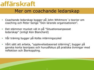 *! 2!
Mer om coachande ledarskap
•  Coachande ledarskap bygger på John Whitmore´s teorier om
coaching och Peter Senge ”Den lärande organisationen”.
•  Det stämmer mycket väl in på ”Situationsanpassat
ledarskap” (enligt Ken Blanchard)
•  Vår träning bygger på Kolbs inlärningscykel
•  Vårt sätt att arbeta, ”upplevelsebaserad inlärning”, bygger på
ganska korta teoripass och huvudfokus på pratiska övningar med
reflektion och återkoppling.
 