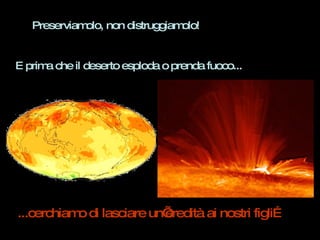 Preserviamolo, non distruggiamolo!  E prima che il deserto esploda o prenda fuoco... ...cerchiamo di lasciare un’eredità ai nostri figli… 