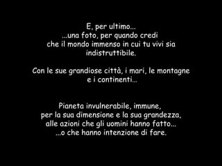 E, per ultimo... ...una foto, per quando credi  che il mondo immenso in cui tu vivi sia indistruttibile. Con le sue grandiose città, i mari, le montagne e i continenti… Pianeta invulnerabile, immune,  per la sua dimensione e la sua grandezza, alle azioni che gli uomini hanno fatto... ...o che hanno intenzione di fare. 