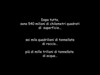 Dopo tutto, sono 540 milioni di chilometri quadrati di  superficie... sei mila quadrilioni di tonnellate di roccia… più di mille trilioni di tonnellate  di acqua… 