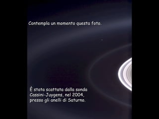 Héla aquí, pues: Contempla un momento questa foto. È stata scattata dalla sonda  Cassini-Juygens, nel 2004, presso gli anelli di Saturno. 