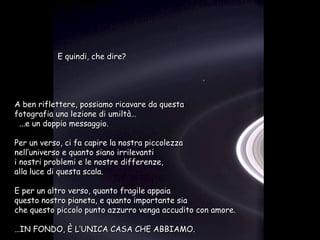 A ben riflettere, possiamo ricavare da questa fotografia una lezione di umiltà… ...e un doppio messaggio. Per un verso, ci fa capire la nostra piccolezza  nell’universo e quanto siano irrilevanti  i nostri problemi e le nostre differenze,  alla luce di questa scala. E per un altro verso, quanto fragile appaia  questo nostro pianeta, e quanto importante sia  che questo piccolo punto azzurro venga accudito con amore. … IN FONDO, È L’UNICA CASA CHE ABBIAMO. E quindi, che dire? 
