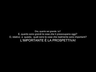 Ora, quanto sei grande tu?
E, quanto sono grandi le cose che ti preoccupano oggi?
O, relativo a questo, quali sono le cose che realmente sono importanti?
L’IMPORTANTE È LA PROSPETTIVA!
 