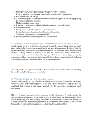  In this procedure, unacceptable or ugly thoughts would be forsaking.
 It can be acquired from statistical surveying by utilizing SWOT investigation.
 Idea improvement and testing
 After the early phase of idea improvement, it requires to dispatch an idea testing by asking
the forthcoming clients' criticism.
 Market procedure improvement
 It obliges recognizing which kind of advertising system ought to be utilize.
 Item improvement
 Changes over an item thought into a physical structure.
 Setting the item at a bargain and watching its real execution.
 Tend to the organizational Commercialization
 Executing a showcasing arrangement and full generation
4.3 Analyzing examples of consumer ethics and the effect it has on marketing planning
Morally ethical buyer as a shoppers who considered natural issues, creature issues and moral
issues, including harsh administrations and combat hardware when shopping. Keeping in mind the
end goal to continue with a decent advertising arrangement, the association might consider buyer's
privilege. As being unethical in item deals and item buy, it may cause terrible demeanour or
circumstance. Case in point, if client obtaining item which is unlawful or illegal, clearly the
association would not consider about client's a good fit for the deals. It would specifically influence
to the business itself and dishonest conduct will be spreading around.
That’s why the Hiscox organization needs to think about the various factors and issues regarding
the morality and ethical issues very inventively.
3.1 Writing a marketing plan for a product or a service
Taking a marketing plan is a crucial archive as it incorporates an organization market assessment,
objectives, course and advertising result. If we think about the business perspective of the
Macdonald that presents a four stages approach for the showcasing arrangement which
incorporates:
Objective Setting: Organization Mission characterized by Mintzberg as "a mission depicts the
association's essential capacity in the public eye, as far as the items and administrations for its
clients." Hiscox objective is to be driving their market in the whole UK because of the wide spread
of better insurance for the business organization. It accompanies a mission that to make Hiscox
items as a bit of craftsmanship as opposed to only a brand (Greenbank, 2001).
 