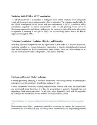 Marketing Audit: PEST or SWOT examination.
The advertising review is a procedure to distinguish those current outer and inside component
which will impacts on showcasing arranging of the organization. The procedure can be lead with
the SWOT investigation for the inward and outer environment or PEST examination which
concentrates singularly on outside environment. Truth be told, planning review serves to
illuminates opportunities and dangers and permits the partners to make shifts to the advertising
arrangement if necessary. I have picked SWOT as an advertising review devices for Hiscox
organization (Coghill, 2006).
Technique Formulation – Marketing Objectives and Strategies.
Marketing objective is expressed what the organization expects to be or to be attain to later on.
marketing procedure is a process that permits organization to focus its restricted assets to expand
deals and accomplish and develop maintainable game changer. There are a few methods can be
use, for instance ansoff matrix”, “bcg matrix”, “plc matrix” and “4ps.
Checking and Control – Budget and usage.
Currently promoting arranging, it should be mindful that showcasing control is to observing the
entire process as they continue with and make a change if vital.
Control incorporates estimation, checking and assessment. Truth be told, assets are unreasonable
and constrained along these lines it is key for an advertiser to control a financial plan and
dependably check with the execution. The advertiser might dependably check with the suggestion
by looking at the real advance and the standard advance (Grobelna, 2012).
3.4 Justification of recommendations for pricing policy, distribution and communication
mix
Dissemination blend (Place) speaks to the method for circulation, the routines for transportation,
furthermore the available stock level and finally outlets determination. It is proposed to guarantee
 