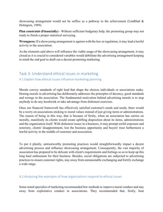 showcasing arrangement would not be suffice as a pathway to the achievement (Lindblad &
Holmgren, 1989).
Plan constraint (Financially) - Without sufficient budgetary help, the promoting group may not
ready to finish a proper statistical surveying.
Wrongness: If a showcasing arrangement is against with the law or regulation, it may lead a lawful
activity to the association.
As the elements said above will influence the viable usage of the showcasing arrangement, it may
closed as it is crucial to considered variables would debilitate the advertising arrangement keeping
in mind the end goal to draft out a decent promoting marketing.
Task 3: Understand ethical issues in marketing
4.1 Explain how ethical issues influence marketing planning
Morals convey standards of right lead that shape the choices individuals or associations make.
Honing morals in advertising has deliberately addresses the principles of decency, good standards
and wrongs in the association. The fundamental motivation behind advertising morals is to stop
anybody to do any hoodwink or take advantage from dishonest exercises.
Once our financial framework has effectively satisfied customer's needs and needs, there would
be a worry on associations sticking to moral values instead of just giving items or administrations.
The reason of being in this way, that is because of firstly, when an association has carries on
morally, manifestly its clients would create uplifting disposition about its items, administrations
and the organization itself. With dishonest issues in a business, it may prompt awful exposure and
notoriety, clients' disappointment, lost the business opportunity and buyers' trust furthermore a
lawful activity in the middle of customer and association.
To put it plainly, untrustworthy promoting practices would straightforwardly impact a decent
advertising process and influence showcasing arrangement. Consequently, the vast majority of
association has prepared to be delicate with client's requirements and feelings so as to keep up this
long haul enthusiasm for their business. Besides, social obligations are subjected to advertising
practices to ensure customer rights, stay away from unreasonable exchanging and fortify exchange
a wide range.
4.2 Analyzing the examples of how organizations respond to ethical issues
Some noted specialist of marketing recommended few methods to improve moral conduct and stay
away from exploitative conduct in associations. They recommended that, firstly, beat
 