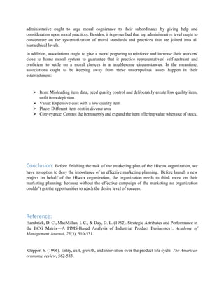 administrative ought to urge moral cognizance to their subordinates by giving help and
consideration upon moral practices. Besides, it is prescribed that top administrative level ought to
concentrate on the systematization of moral standards and practices that are joined into all
hierarchical levels.
In addition, associations ought to give a moral preparing to reinforce and increase their workers'
close to home moral system to guarantee that it practice representatives' self-restraint and
proficient to settle on a moral choices in a troublesome circumstances. In the meantime,
associations ought to be keeping away from these unscrupulous issues happen in their
establishment:
 Item: Misleading item data, need quality control and deliberately create low quality item,
unfit item depiction.
 Value: Expensive cost with a low quality item
 Place: Different item cost in diverse area
 Conveyance: Control the item supply and expand the item offering value when out of stock.
Conclusion: Before finishing the task of the marketing plan of the Hiscox organization, we
have no option to deny the importance of an effective marketing planning. Before launch a new
project on behalf of the HIscox organization, the organization needs to think more on their
marketing planning, because without the effective campaign of the marketing no organization
couldn’t get the opportunities to reach the desire level of success.
Reference:
Hambrick, D. C., MacMillan, I. C., & Day, D. L. (1982). Strategic Attributes and Performance in
the BCG Matrix—A PIMS-Based Analysis of Industrial Product Businesses1. Academy of
Management Journal, 25(3), 510-531.
Klepper, S. (1996). Entry, exit, growth, and innovation over the product life cycle. The American
economic review, 562-583.
 