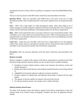 arrangement of items to choose where to contribute, to suspend or create items (MacMillan & Day,
1982).
There are some key factors of the BCG matrix which have been described in the below:
Question Marks – these key specialties units (SBUs) have a low piece of the pie of a high
development market. Hiscox organization that’s why need to emphasis more on the question marks
side.
Stars – SBUs with a high impart of a high development market. These items oblige a lot of
interests keeping in mind the end goal to separate the filtered water brands from rivals in full grown
markets and develop brand mindfulness in developing markets for the Hiscox organization.
Dogs – SBUs in this classification have a low piece of the pie in a low development market.. This
is probably in view of poor deals in an immersed business sector. SBUs in this grouping may create
enough benefit to act naturally sufficient, be are considered to never be real wellsprings of income
of the Hiscox organization.
Cash Cows – maybe the most vital SBU, Cash Cows have a high impart of a low development
market. They require almost no speculation to produce income, which permits trusts created from
such SBUs to be reinvested into another side of the Hiscox organization.
GE matrix: There are some key indicators of the GE matrix which have been described in the
below:
Business strength:
Business strength is a marker of the capacity of the Hiscox organization to contend in each of the
businesses being examined. Business quality can rely on upon various variables including:
 Soundness of money related structure, ready to put resources into business sectors and
climate downturns.
 Quality items that are both attractive and moderate inside the business sector being referred
to.
 Adaptability in having the capacity to adjust to economic situations.
 Inventive capacity in making items and adjusting showcasing to contend well the target
market.
 The capacity to become rapidly, for instance with extra limit close by.
 Fit with government concerns, for example, lower vitality utilization.
.
Industry/market attractiveness
The allure of the business shows the attractive quality for the Hiscox organization to enter and
contend inside every business being investigated. Variables that show an appealing business
include:
 