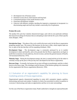  Development rate of business sector.
 Potential revenue driven, both transient and long haul.
 Constrained genuine rivalry inside business sector.
 Great base and different variables.
 Likewise with different variables, deciding the imperative components to incorporate is a
discriminating angle and itself may include a noteworthy bit of exploration.
Product life cycle:
The rpoduct life cycle has 4 plainly characterized stages, each with its own particular attributes
that mean diverse things for business that are attempting to deal with the life cycle of their specific
items (Klepper, 1996).
Introduction Stage – This phase of the cycle could be the most costly for the Hiscox organization
propelling another item. The extent of the business for the item is little, which implies deals are
low, in spite of the fact that they will be expanding (Zeithaml, 1984)
Development Stage – The development stage is commonly portrayed by an in number
development in deals and benefits, and on the grounds that the Hiscox organization can begin to
profit from economies of scale underway, the net revenues, and also the general measure of benefit,
will increment (Parlevliet, 1975).
Maturity Stage – During the development arrange, the item is created and the go for the maker is
currently to keep up the piece of the pie they have developed for the Hiscox organization.
Decrease Stage – Eventually, the business for an item will begin to psychologist, and this is what's
known as the decay stage. This shrinkage could be because of the business getting to be immersed
for the organization like Hiscox organization (Bostwick, 1994).
1.2 Evaluation of an organization’s capability for planning its future
marketing activity of Hiscox organization.
Organizational capacity characterized regarding its center skill, synergistic impacts, qualities,
shortcomings and assets and conduct. It speaks to a limit of an association to utilize its qualities to
overcome it shortcomings and make an opportunities and face in its outer surroundings.
For this case of the Hiscox organization study, Prada's authoritative strength are expressed beneath:
 