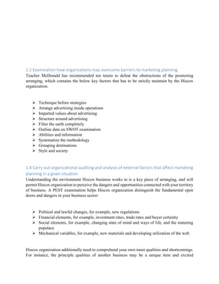 2.2 Examination how organizations may overcome barriers to marketing planning
Teacher McDonald has recommended ten tenets to defeat the obstructions of the promoting
arranging, which contains the below key factors that has to be strictly maintain by the Hiscox
organization.
 Technique before strategies
 Arrange advertising inside operations
 Imparted values about advertising
 Structure around advertising
 Filter the earth completely
 Outline data on SWOT examination
 Abilities and information
 Systematize the methodology
 Grouping destinations
 Style and society
1.4 Carry out organizational auditing and analysis of external factors that affect marketing
planning in a given situation
Understanding the environment Hiscox business works in is a key piece of arranging, and will
permit Hiscox organization to perceive the dangers and opportunities connected with your territory
of business. A PEST examination helps Hiscox organization distinguish the fundamental open
doors and dangers in your business sector:
 Political and lawful changes, for example, new regulations
 Financial elements, for example, investment rates, trade rates and buyer certainty
 Social elements, for example, changing state of mind and ways of life, and the maturing
populace
 Mechanical variables, for example, new materials and developing utilization of the web
Hiscox organization additionally need to comprehend your own inner qualities and shortcomings.
For instance, the principle qualities of another business may be a unique item and excited
 