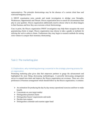 representatives. The principle shortcomings may be the absence of a current client base and
restricted budgetary assets.
A SWOT examination joins outside and inside investigation to abridge your Strengths,
Weaknesses, Opportunities and Threats. Hiscox organization have to search for circumstances that
play to your qualities. Hiscox organization additionally need to choose what to do about dangers
to their business and how they can overcome critical shortcomings.
Case in point, the Hiscox organization SWOT investigation may help them recognize the most
guaranteeing clients to target. Hiscox organization may choose to take a gander at methods for
utilizing the web to achieve clients. Furthermore they may begin to research methods for raising
extra venture to conquer their monetary shortcoming.
Task 2: The marketing plan
3.2 Explanation, why marketing planning is essential in the strategic planning process for
an organization
Promoting marketing plan gives data that empowers partners to gauge the advancement and
highlighted the most fitting showcasing methodologies. A powerful showcasing arrangement
serves to expand item deals and improve the Hiscox organization net revenues. There are a few
preferences of business arrangement which should follow by the Hiscox organization, it contains:
 An estimation for producing the day by day money operational exercises and how to make
benefit.
 Concentrate on your target market
 Distinguishes potential clients
 Distinguishes buyers' requirements and needs
 Decides item request
 Distinguishes contender and examine upper hand
 