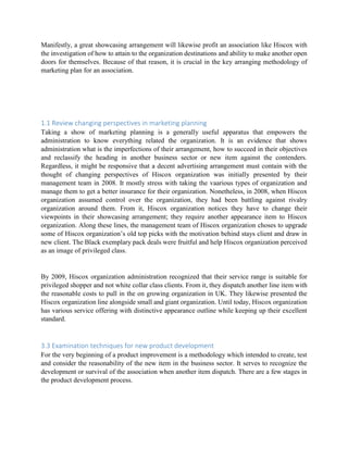 Manifestly, a great showcasing arrangement will likewise profit an association like Hiscox with
the investigation of how to attain to the organization destinations and ability to make another open
doors for themselves. Because of that reason, it is crucial in the key arranging methodology of
marketing plan for an association.
1.1 Review changing perspectives in marketing planning
Taking a show of marketing planning is a generally useful apparatus that empowers the
administration to know everything related the organization. It is an evidence that shows
administration what is the imperfections of their arrangement, how to succeed in their objectives
and reclassify the heading in another business sector or new item against the contenders.
Regardless, it might be responsive that a decent advertising arrangement must contain with the
thought of changing perspectives of Hiscox organization was initially presented by their
management team in 2008. It mostly stress with taking the vaarious types of organization and
manage them to get a better insurance for their organization. Nonetheless, in 2008, when Hiscox
organization assumed control over the organization, they had been battling against rivalry
organization around them. From it, Hiscox organization notices they have to change their
viewpoints in their showcasing arrangement; they require another appearance item to Hiscox
organization. Along these lines, the management team of Hiscox organization choses to upgrade
some of Hiscox organization’s old top picks with the motivation behind stays client and draw in
new client. The Black exemplary pack deals were fruitful and help Hiscox organization perceived
as an image of privileged class.
By 2009, Hiscox organization administration recognized that their service range is suitable for
privileged shopper and not white collar class clients. From it, they dispatch another line item with
the reasonable costs to pull in the on growing organization in UK. They likewise presented the
Hiscox organization line alongside small and giant organization. Until today, Hiscox organization
has various service offering with distinctive appearance outline while keeping up their excellent
standard.
3.3 Examination techniques for new product development
For the very beginning of a product improvement is a methodology which intended to create, test
and consider the reasonability of the new item in the business sector. It serves to recognize the
development or survival of the association when another item dispatch. There are a few stages in
the product development process.
 