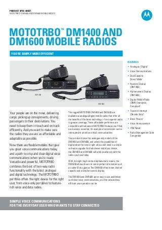 PRODUCT SPEC SHEET
MOTOTRBO™
DM1400 and DM1600 MOBILE RADIOS
Your people are on the move, delivering
cargo, picking up consignments, driving
passengers to their destinations. You
need to keep them in touch and on track
efficiently. And you want to make sure
the radios they use are as affordable and
adaptable as possible.
Now there are flexible mobiles that give
you great voice communications today,
and a path to crisp and clear digital voice
communications when you’re ready.
Versatile and powerful, MOTOTRBO
combines the best of two-way radio
functionality with the latest analogue
and digital technology. The MOTOTRBO
portfolio offers the right device for the right
user, from voice-only portables to feature-
rich voice and data radios.
The rugged MOTOTRBO DM1400 and DM1600 are
available as analogue/digital mobile radios that offer all
the benefits of the latest technology – from superior audio
to greater coverage. These affordable performers are
compatible with advanced MOTOTRBO features you’ll find
are business-essential, for example a transmission can be
interrupted to prioritise critical communications.
You can also choose the analogue-only models of the
DM1400 and DM1600, and unlock the capabilities of
digital when the time is right: all you will need is a simple
software upgrade. And whichever model you choose,
the DM1400 and DM1600 will work seamlessly with the
radios you have today.
With its bright, high contrast alphanumeric screen, the
DM1600 allows drivers to see important information such
as caller ID at a glance. The DM1400 offers lower channel
capacity and a simpler numeric display.
The DM1400 and DM1600 are so easy to use and deliver
such clear voice communications, you’ll be amazed how
efficient your operation can be.
SIMPLE VOICE COMMUNICATIONS
FOR THE EVERYDAY USER WHO WANTS TO STAY CONNECTED
Features
• Analogue / Digital
• Voice Communications
• Dual Capacity
Direct Mode1
• Numeric Display
(DM1400)
• Alphanumeric Display
(DM1600)
• Digital Mobile Radio
(DMR) Standards
Compliant1
• Transmit Interrupt
(Decode Only)1
• Basic Privacy1
• Voice Announcement
• IP54 Rated
• Radio Management Suite
Compatible
MOTOTRBO™
DM1400 and
DM1600 mobile RADIOS
YOU’RE SIMPLY MORE EFFICIENT
DM1400
DM1600
 