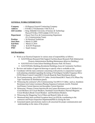 GENERAL WORK EXPERIENCES:
Company : Al-Hugayet General Contracting Company
Address : P.O.Box 2756,Dammam 31461 K.S.A.
Job Location : King Abdullah University of Science & Technology
Thuwal P.O.Box 55455,Jeddah 21534 K.S.A
Department : Kaust-Turn Over & Commissioning Department
(Cx Commissioning Team)
Position : Sr.Electrical Technician
Start Date : March 31,2009
End Date : March 31,2016
Client : KAUST Proponent
PMT : Saudi Aramco
Job Description:
 Work as an Electrical Inspector in various areas of responsibility as follows:
• KAUST(Kaust Research Park Support Facilities,Kaust Research Park Infastraction
Projects,Administration Building,Maintenance &Service Building.)
• KAUST(Town Center,School Buildings,Researce Park All Zones)
• KAUST(Public Buildings,Residential Buildings,Areas & Community Facilities)
 Reviews and studies of approved drawings to specify what is workable at site.
 Coordinate with the main contractor concerning work priority in conjunction to project
work planning scheduled regarding the testing of Switchgear,Variable Frequency Drive
(VFD) Motor Control Center(MCC) Swicth Board & Panel Distribution Board.
 Pre-Commissioning test of MV/LV Cables ,Switch Board,MCC Panel,ATS,3Phase Dry
Type Tranformer & Distribution panels.
 Witnessing the contractor’s,Pre Commissioning Test MV/LV Cables such as, Insulation
Resistance test,Contact resistance,Phasing Sequence,Continuity test,Hi- Potential
test,Primary Current Injecion test,Secondary Current Injection.
 Witnessing Primary Current Injection,IR test,Contact Resistance test of ,Molded-Case
Cicuit Breakers,Air Circuit Breakers, Insulated Circuit Breakers,Thermal-Magnetic
Circuit Breakers,Break Circuit Breakers and Disribution Breakers.
 Witnessing the Meggering Test of Main and Branch Cables & wires.
 Monitored daily basis rectified Exception Item List (EIL)by coordinating to the
contractor and Project Inspection Department(PID) in closing the item.
 Generated reports and electronic mails to all concerned for proper communication and
understanding on the status of the project.
 
