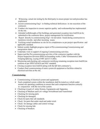  Witnessing actual site testing by the third party to ensure proper test and procedure has
emplement.
 Asssist commissioning Eng’r in finding technical deficiences in site execution of the
contractor.
 Conduct site inspection to ensure superior quality and workmanship has implemented
on the site.
 Attended walkthroughs of the buildings and generated exception item list(EIL)to be
submitted to the contractor throu project management for rectification.
 Report directly to commissioning Eng’r for deviation found during construction to
menimize reworks and other incoming issues.
 Verifying actual installation on site for its completeness as per project specification and
applicable standard.
 Submit weekly highlight progress report of Pre-commissioning,Commissioning and
energization status.
 Undertake visits in support of ongoing Commissioning activities.
 Supervised the Pre-commissioning activities of the contractor together with the
Project Inspection Division (PID) as,Grounding works, Cable Terminations,Cable
Torquing,Splicing ,Laying of MV and LV Cables.
 Monitoring and checking sub contractors rectifying remaining exception item list(EIL)to
conform as per SPECS,SAES and NEC standard.
 Closing exception item list(EIL)along with the QC/QA contractor’s.
 Conduct final commissioning of entire system & equipment at facilities related in
electrical activities at the site.
Commissioning:
 Commissioning of electrical system and equipments.
 Each completed system within the installation shall be tested as a whole under
normal site operating conditions to ensure that each component function correctly
in conjunction with the rest of the system.
 Checking (visual) of entire System, Equipments and Apparatus.
 Checking of Medium and Low voltage Switchboard and Transformer
 Checking for missing parts
 Checking for damaged.
 Check for parts that sub standards.
 Check for parts that under rated and under sized.
 Check for damage cables and control wirings.
 Check for missing link
 Checking of breakers.
 