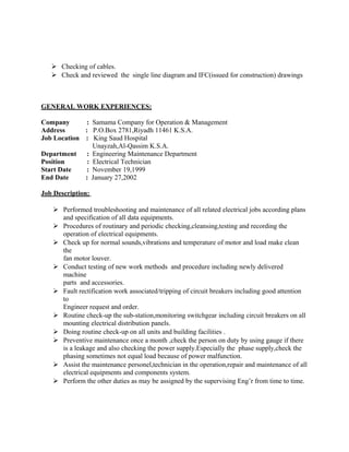  Checking of cables.
 Check and reviewed the single line diagram and IFC(issued for construction) drawings
GENERAL WORK EXPERIENCES:
Company : Samama Company for Operation & Management
Address : P.O.Box 2781,Riyadh 11461 K.S.A.
Job Location : King Saud Hospital
Unayzah,Al-Qassim K.S.A.
Department : Engineering Maintenance Department
Position : Electrical Technician
Start Date : November 19,1999
End Date : January 27,2002
Job Description:
 Performed troubleshooting and maintenance of all related electrical jobs according plans
and specification of all data equipments.
 Procedures of routinary and periodic checking,cleansing,testing and recording the
operation of electrical equipments.
 Check up for normal sounds,vibrations and temperature of motor and load make clean
the
fan motor louver.
 Conduct testing of new work methods and procedure including newly delivered
machine
parts and accessories.
 Fault rectification work associated/tripping of circuit breakers including good attention
to
Engineer request and order.
 Routine check-up the sub-station,monitoring switchgear including circuit breakers on all
mounting electrical distribution panels.
 Doing routine check-up on all units and building facilities .
 Preventive maintenance once a month ,check the person on duty by using gauge if there
is a leakage and also checking the power supply.Especially the phase supply,check the
phasing sometimes not equal load because of power malfunction.
 Assist the maintenance personel,technician in the operation,repair and maintenance of all
electrical equipments and components system.
 Perform the other duties as may be assigned by the supervising Eng’r from time to time.
 