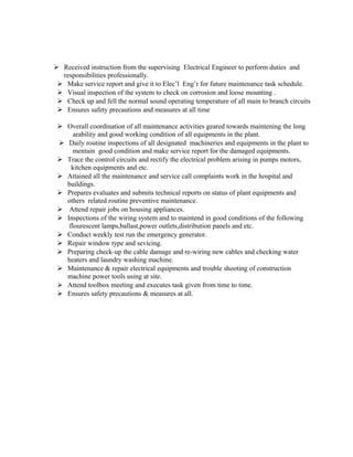  Received instruction from the supervising Electrical Engineer to perform duties and
responsibilities professionally.
 Make service report and give it to Elec’l Eng’r for future maintenance task schedule.
 Visual inspection of the system to check on corrosion and loose mounting .
 Check up and fell the normal sound operating temperature of all main to branch circuits
 Ensures safety precautions and measures at all time
 Overall coordination of all maintenance activities geared towards maintening the long
arability and good working condition of all equipments in the plant.
 Daily routine inspections of all designated machineries and equipments in the plant to
mentain good condition and make service report for the damaged equipments.
 Trace the control circuits and rectify the electrical problem arising in pumps motors,
kitchen equipments and etc.
 Attained all the maintenance and service call complaints work in the hospital and
buildings.
 Prepares evaluates and submits technical reports on status of plant equipments and
others related routine preventive maintenance.
 Attend repair jobs on housing appliances.
 Inspections of the wiring system and to maintend in good conditions of the following
flourescent lamps,ballast,power outlets,distribution panels and etc.
 Conduct weekly test run the emergency generator.
 Repair window type and sevicing.
 Preparing check-up the cable damage and re-wiring new cables and checking water
heaters and laundry washing machine.
 Maintenance & repair electrical equipments and trouble shooting of construction
machine power tools using at site.
 Attend toolbox meeting and executes task given from time to time.
 Ensures safety precautions & measures at all.
 