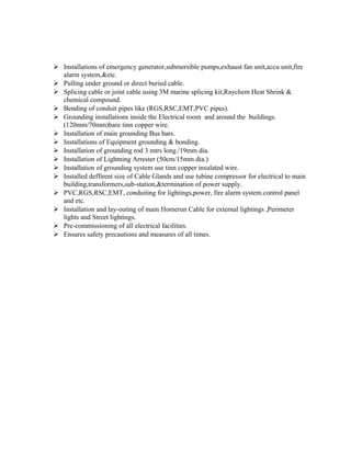  Installations of emergency generator,submersible pumps,exhaust fan unit,accu unit,fire
alarm system,&etc.
 Pulling under ground or direct buried cable.
 Splicing cable or joint cable using 3M marine splicing kit,Raychem Heat Shrink &
chemical compound.
 Bending of conduit pipes like (RGS,RSC,EMT,PVC pipes).
 Grounding installations inside the Electrical room and around the buildings.
(120mm/70mm)bare tinn copper wire.
 Installation of main grounding Bus bars.
 Installations of Equipment grounding & bonding.
 Installation of grounding rod 3 mtrs long./19mm dia.
 Installation of Lightning Arrester (50cm/15mm dia.)
 Installation of grounding system use tinn copper insulated wire.
 Installed deffirent size of Cable Glands and use tubine compressor for electrical to main
building,transformers,sub-station,&termination of power supply.
 PVC,RGS,RSC,EMT, conduiting for lightings,power, fire alarm system.control panel
and etc.
 Installation and lay-outing of main Homerun Cable for external lightings ,Perimeter
lights and Street lightings.
 Pre-commissioning of all electrical facilities.
 Ensures safety precautions and measures of all times.
 