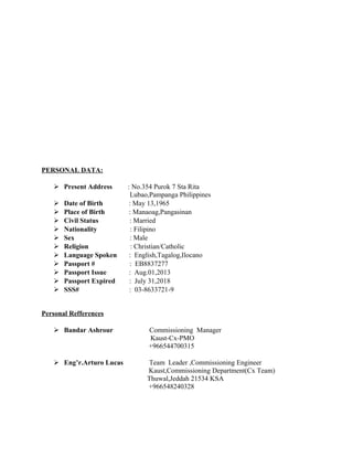 PERSONAL DATA:
 Present Address : No.354 Purok 7 Sta Rita
Lubao,Pampanga Philippines
 Date of Birth : May 13,1965
 Place of Birth : Manaoag,Pangasinan
 Civil Status : Married
 Nationality : Filipino
 Sex : Male
 Religion : Christian/Catholic
 Language Spoken : English,Tagalog,Ilocano
 Passport # : EB8837277
 Passport Issue : Aug.01,2013
 Passport Expired : July 31,2018
 SSS# : 03-8633721-9
Personal Refferences
 Bandar Ashrour Commissioning Manager
Kaust-Cx-PMO
+966544700315
 Eng’r.Arturo Lucas Team Leader ,Commissioning Engineer
Kaust,Commissioning Department(Cx Team)
Thuwal,Jeddah 21534 KSA
+966548240328
 
