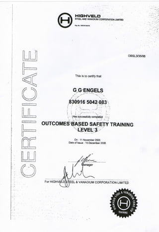 HIGHVELD
STEEL AND VANADIUM CORPORATION LIMITED
Reg. No, iseo/nai'soang
OBSL3/35/06
This is to certify that
GGENGELS
836916 5042h0£3
- V
 Has successfully completed
OUTCOMEStfASED SAFETY TRAINING
On: 11 November 2005
Date of Issue: 15 December 2006
For HIGHVBLDfStEEL & VANADIUM CORPORATION LIMITEP
 
