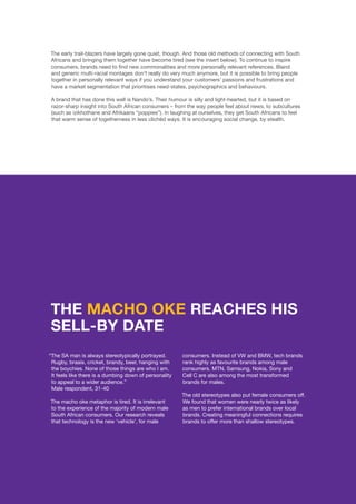 ©	2014 YELLOWWOOD. All rights reserved.PAGE 10 www.ywood.co.za
The early trail-blazers have largely gone quiet, though. And those old methods of connecting with South
Africans and bringing them together have become tired (see the insert below). To continue to inspire
consumers, brands need to find new commonalities and more personally relevant references. Bland
and generic multi-racial montages don’t really do very much anymore, but it is possible to bring people
together in personally relevant ways if you understand your customers’ passions and frustrations and
have a market segmentation that prioritises need-states, psychographics and behaviours.
A brand that has done this well is Nando’s. Their humour is silly and light-hearted, but it is based on
razor-sharp insight into South African consumers – from the way people feel about news, to subcultures
(such as izikhothane and Afrikaans “poppies”). In laughing at ourselves, they get South Africans to feel
that warm sense of togetherness in less clichéd ways. It is encouraging social change, by stealth.
“The SA man is always stereotypically portrayed.
Rugby, braais, cricket, brandy, beer, hanging with
the boychies. None of those things are who I am.
It feels like there is a dumbing down of personality
to appeal to a wider audience.”
Male respondent, 31-40
The macho oke metaphor is tired. It is irrelevant
to the experience of the majority of modern male
South African consumers. Our research reveals
that technology is the new ‘vehicle’, for male
THE MACHO OKE REACHES HIS
SELL-BY DATE
consumers. Instead of VW and BMW, tech brands
rank highly as favourite brands among male
consumers. MTN, Samsung, Nokia, Sony and
Cell C are also among the most transformed
brands for males.
The old stereotypes also put female consumers off.
We found that women were nearly twice as likely
as men to prefer international brands over local
brands. Creating meaningful connections requires
brands to offer more than shallow stereotypes.
 