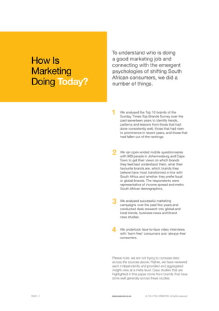©	2014 YELLOWWOOD. All rights reserved.PAGE 11 www.ywood.co.za
1
2
3
4
How Is
Marketing
Doing Today?
We analysed the Top 10 brands of the
Sunday Times Top Brands Survey over the
past seventeen years to identify trends,
patterns and lessons from those that had
done consistently well, those that had risen
to prominence in recent years, and those that
had fallen out of the rankings.
To understand who is doing
a good marketing job and
connecting with the emergent
psychologies of shifting South
African consumers, we did a
number of things.
We ran open-ended mobile questionnaires
with 900 people in Johannesburg and Cape
Town to get their views on which brands
they feel best understand them, what their
favourite brands are, which brands they
believe have most transformed in line with
South Africa and whether they prefer local
or global brands. The respondents were
representative of income spread and metro
South African demographics.
We analysed successful marketing
campaigns over the past few years and
conducted desk research into global and
local trends, business news and brand
case studies.
Please note: we are not trying to compare data
across the sources above. Rather, we have reviewed
each independently and provided and aggregated
insight view at a meta-level. Case studies that are
highlighted in this paper come from brands that have
done well generally across these studies.
We undertook face-to-face video interviews
with ‘born-free’ consumers and ‘always-free’
consumers.
 